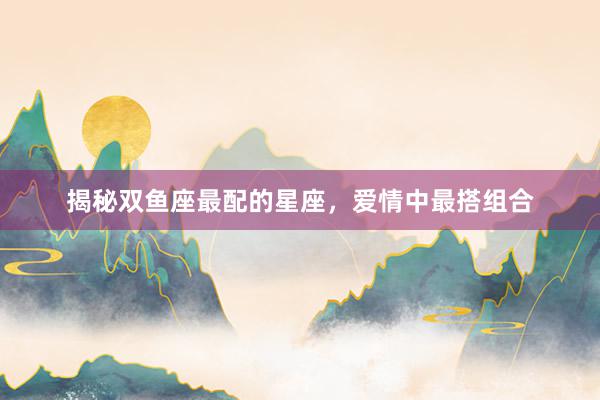 揭秘双鱼座最配的星座，爱情中最搭组合
