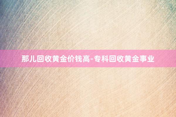那儿回收黄金价钱高-专科回收黄金事业