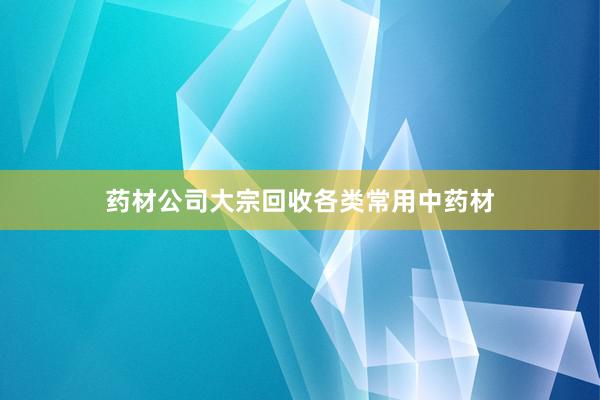 药材公司大宗回收各类常用中药材