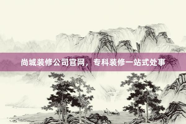 尚城装修公司官网，专科装修一站式处事