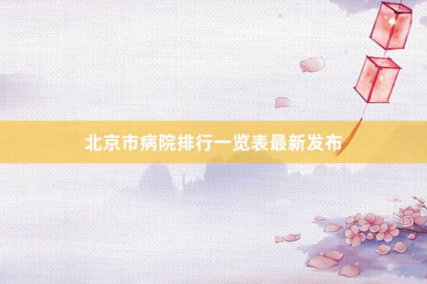北京市病院排行一览表最新发布