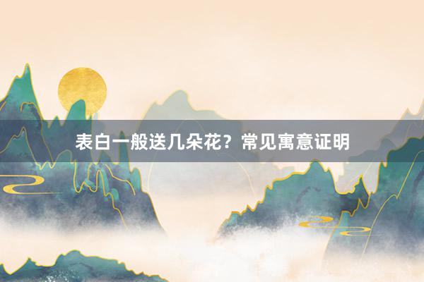表白一般送几朵花？常见寓意证明